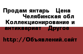 Продам янтарь › Цена ­ 350 000 - Челябинская обл. Коллекционирование и антиквариат » Другое   
